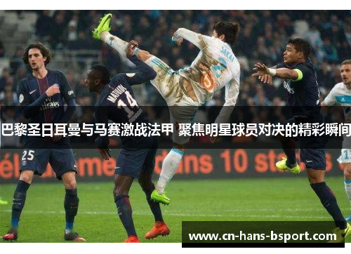 巴黎圣日耳曼与马赛激战法甲 聚焦明星球员对决的精彩瞬间 巴黎圣日耳曼与马赛激战法甲 聚焦明星球员对决的精彩瞬间