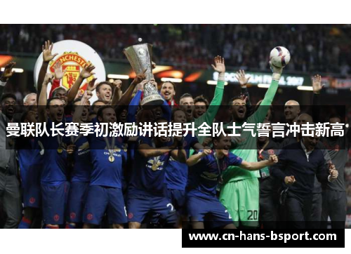 曼联队长赛季初激励讲话提升全队士气誓言冲击新高