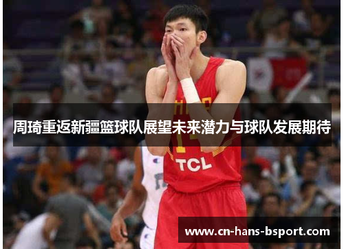 周琦重返新疆篮球队展望未来潜力与球队发展期待 周琦重返新疆篮球队展望未来潜力与球队发展期待