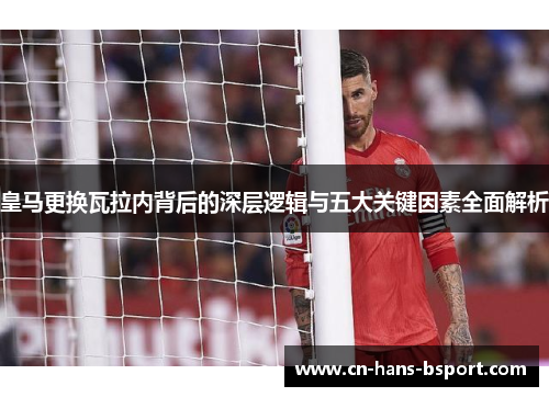皇马更换瓦拉内背后的深层逻辑与五大关键因素全面解析