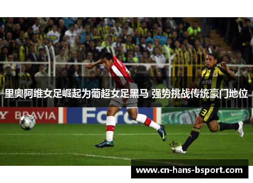 里奥阿维女足崛起为葡超女足黑马 强势挑战传统豪门地位 里奥阿维女足崛起为葡超女足黑马 强势挑战传统豪门地位
