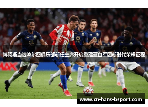 博阿斯当选波尔图俱乐部新任主席开启重建蓝白军团新时代荣耀征程