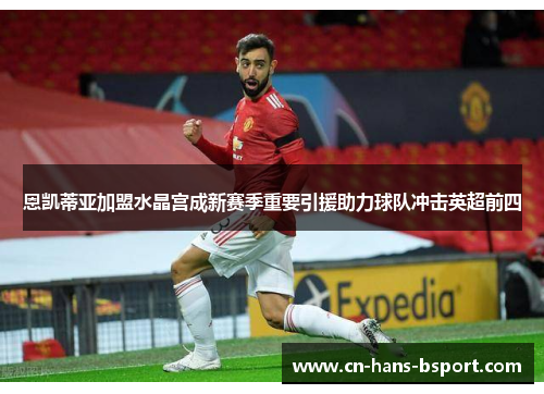 恩凯蒂亚加盟水晶宫成新赛季重要引援助力球队冲击英超前四 恩凯蒂亚加盟水晶宫成新赛季重要引援助力球队冲击英超前四