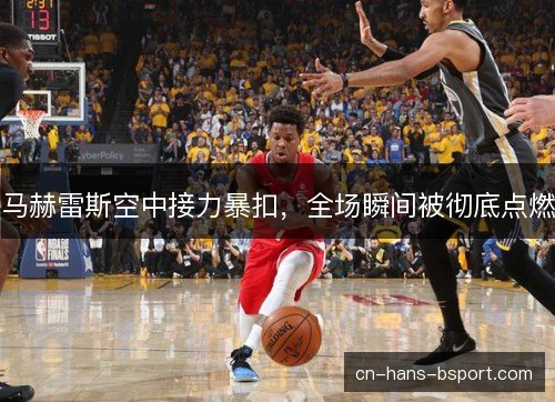 马赫雷斯空中接力暴扣，全场瞬间被彻底点燃