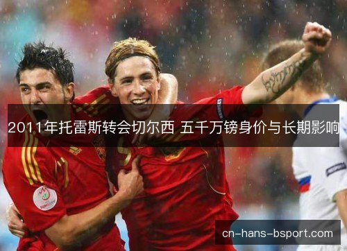 2011年托雷斯转会切尔西 五千万镑身价与长期影响